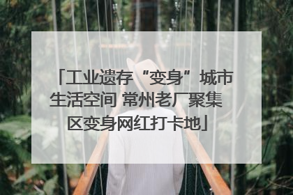 工业遗存“变身”城市生活空间 常州老厂聚集区变身网红打卡地